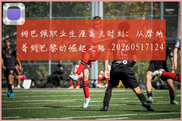 姆巴佩职业生涯高光时刻：从摩纳哥到巴黎的崛起之路_20260517124739