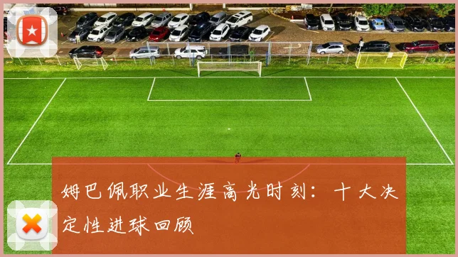 姆巴佩职业生涯高光时刻：十大决定性进球回顾