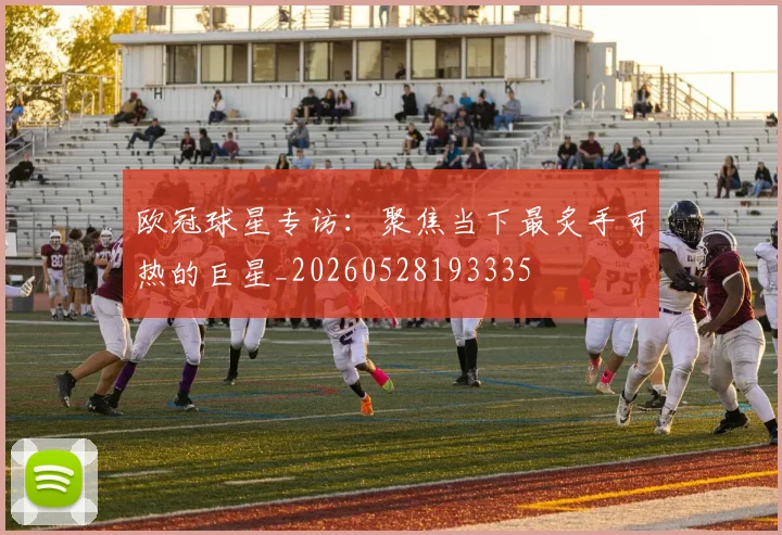 欧冠球星专访：聚焦当下最炙手可热的巨星_20260528193335