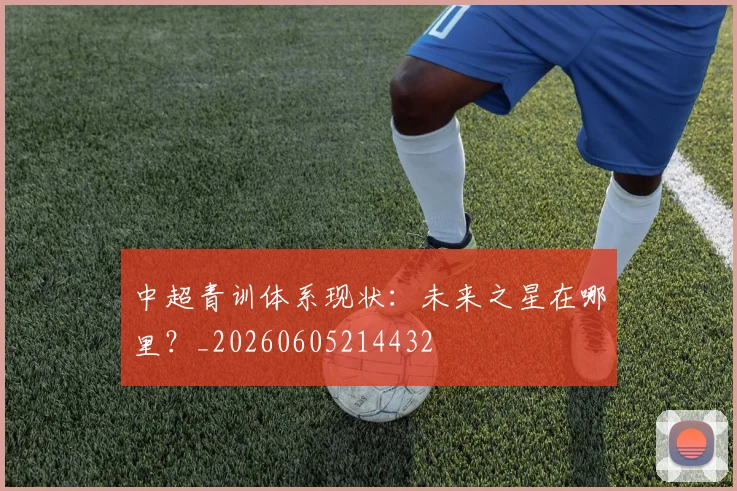 中超青训体系现状：未来之星在哪里？_20260605214432
