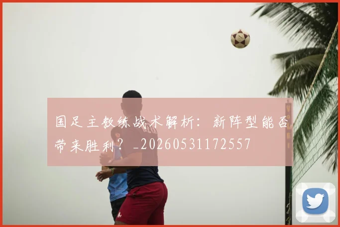 国足主教练战术解析：新阵型能否带来胜利？_20260531172557