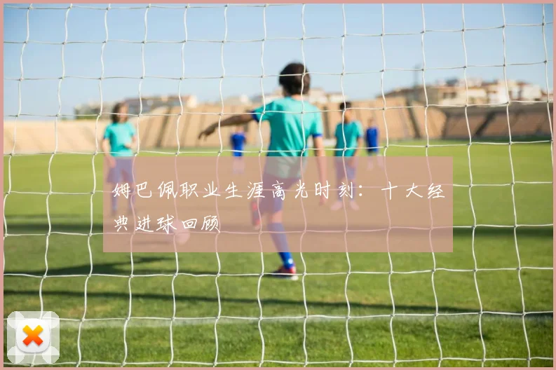 姆巴佩职业生涯高光时刻：十大经典进球回顾