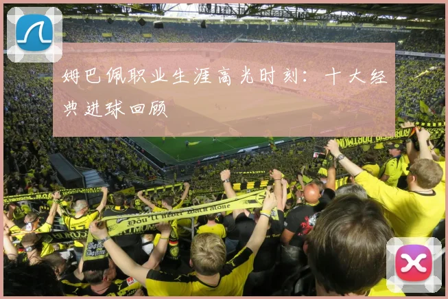 姆巴佩职业生涯高光时刻:十大经典进球回顾