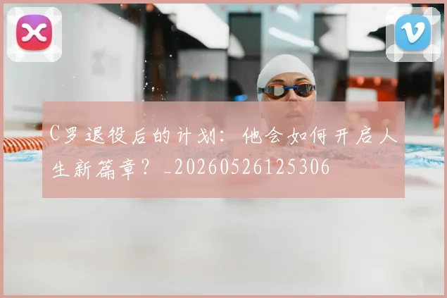 C罗退役后的计划：他会如何开启人生新篇章？_20260526125306