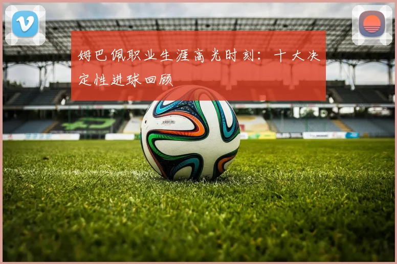 姆巴佩职业生涯高光时刻：十大决定性进球回顾