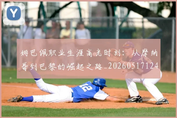 姆巴佩职业生涯高光时刻：从摩纳哥到巴黎的崛起之路_20260517124739