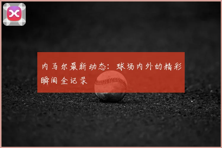 内马尔最新动态：球场内外的精彩瞬间全记录